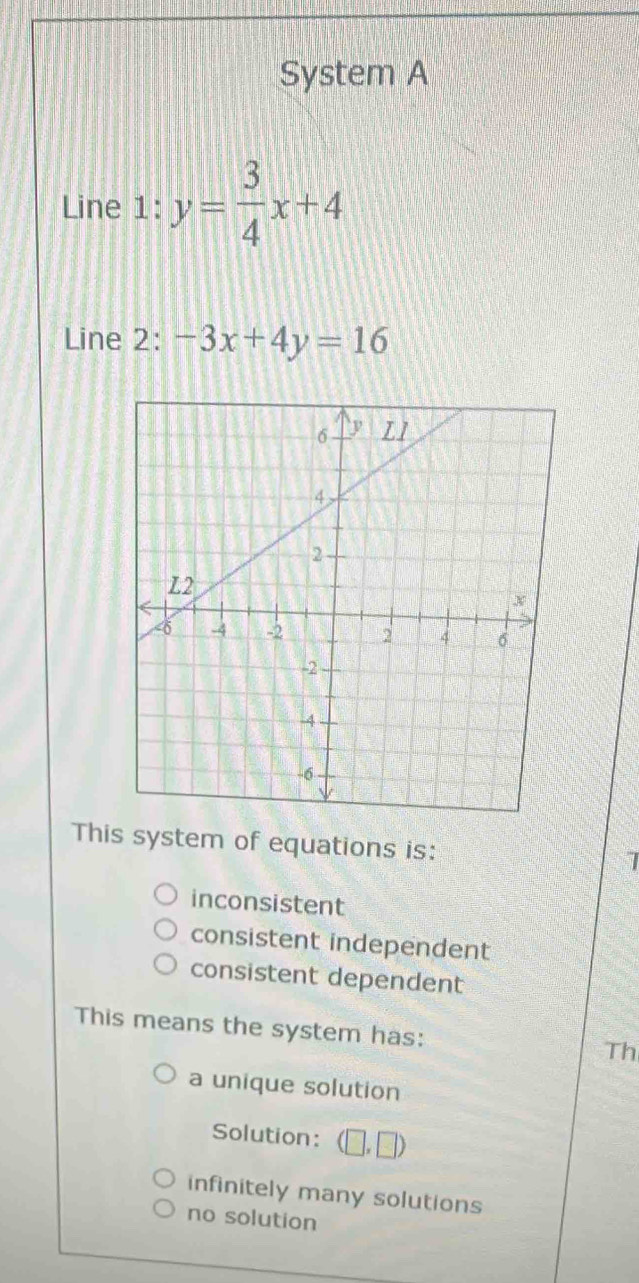 System A
Line 1: y= 3/4 x+4
Line 2: -3x+4y=16
This system of equations is: I
inconsistent
consistent independent
consistent dependent
This means the system has:
Th
a unique solution
Solution: (□ ,□ )
infinitely many solutions
no solution