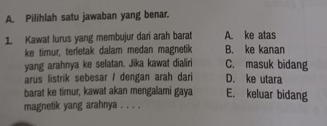 Pilihlah satu jawaban yang benar.
1. Kawat lurus yang membujur dari arah barat A. ke atas
ke timur, terletak dalam medan magnetik B. ke kanan
yang arahnya ke selatan. Jika kawat dialiri C. masuk bidang
arus listrik sebesar / dengan arah dari D. ke utara
barat ke timur, kawat akan mengalami gaya E. keluar bidang
magnetik yang arahnya . . . .