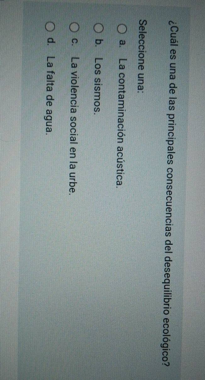 ¿Cuál es una de las principales consecuencias del desequilibrio ecológico?
Seleccione una:
a. La contaminación acústica.
b. Los sismos.
c. La violencia social en la urbe.
d. La falta de agua.