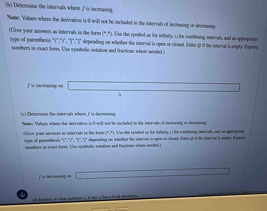 Determine the intervals where ∫ is increasing. 
Note: Values where the derivative is 0 will not be included in the intervals of increasing or decreasing. 
(Give your answers as intervals in the form (*,*). Use the symbol ∞ for infinity, U for combining intervals, and an appropriate 
type of parenthesis "(",")", "[',"]" depending on whether the interval is open or closed. Enter Ø if the interval is empty. Express 
numbers in exact form. Use symbolic notation and fractions where needed.)
f is increasing on _ * _ =_ 
(c) Determine the intervals where ∫is decreasing. 
Note: Values where the derivative is 0 will not be included in the intervals of increasing or decreasing. 
(Give your answers as intervals in the form (*,*). Use the symbol ∞ for infinity, U for combining intervals, and an appropriate 
type of parenthesis "(,")", "[","]" depending on whether the interval is open or closed. Enter ∅ if the interval is empty. Express 
numbers in exact form. Use symbolic notation and fractions where needed.)
f is decreasing on 
(d) Identify at what numbers x, if any, f has a local minimum.