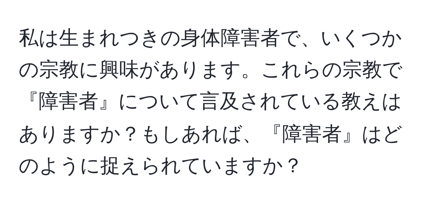 私は生まれつきの身体障害者で、いくつかの宗教に興味があります。これらの宗教で『障害者』について言及されている教えはありますか？もしあれば、『障害者』はどのように捉えられていますか？