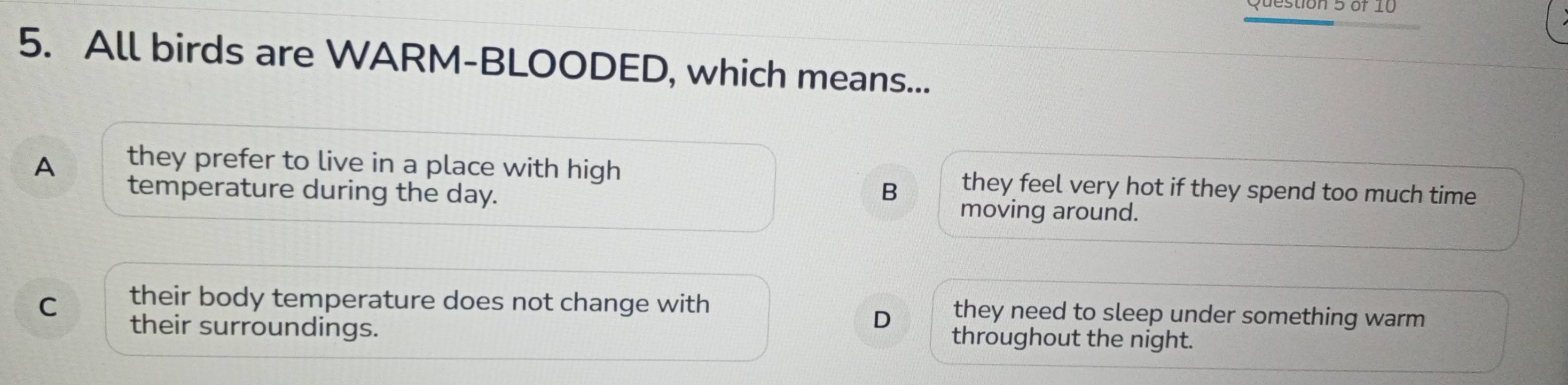 All birds are WARM-BLOODED, which means...
A they prefer to live in a place with high they feel very hot if they spend too much time
temperature during the day.
B
moving around.
C their body temperature does not change with they need to sleep under something warm
D
their surroundings. throughout the night.
