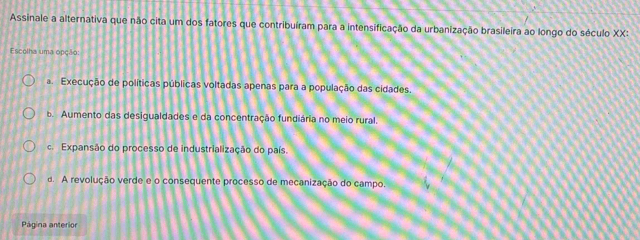 Assinale a alternativa que não cita um dos fatores que contribuíram para a intensificação da urbanização brasileira ao longo do século XX:
Escolha uma opção:
a. Execução de políticas públicas voltadas apenas para a população das cidades.
b. Aumento das desigualdades e da concentração fundiária no meio rural.
c. Expansão do processo de industrialização do país.
d. A revolução verde e o consequente processo de mecanização do campo.
Página anterior