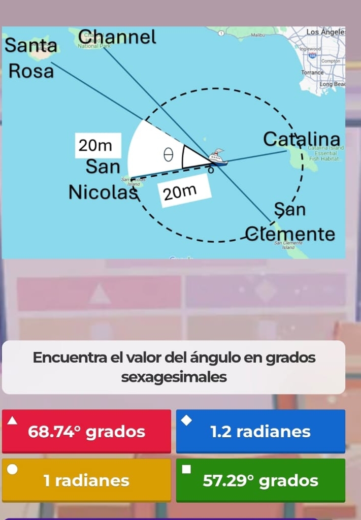 Santa Channel
Los Ángele
Compton
Rosa Torrance
Long Bea
20m
Catalina
San
e sh 
Nicolas 20m
San
Clémente
Encuentra el valor del ángulo en grados
sexagesimales
68.74° grados 1.2 radianes
1 radianes 57.29° grados