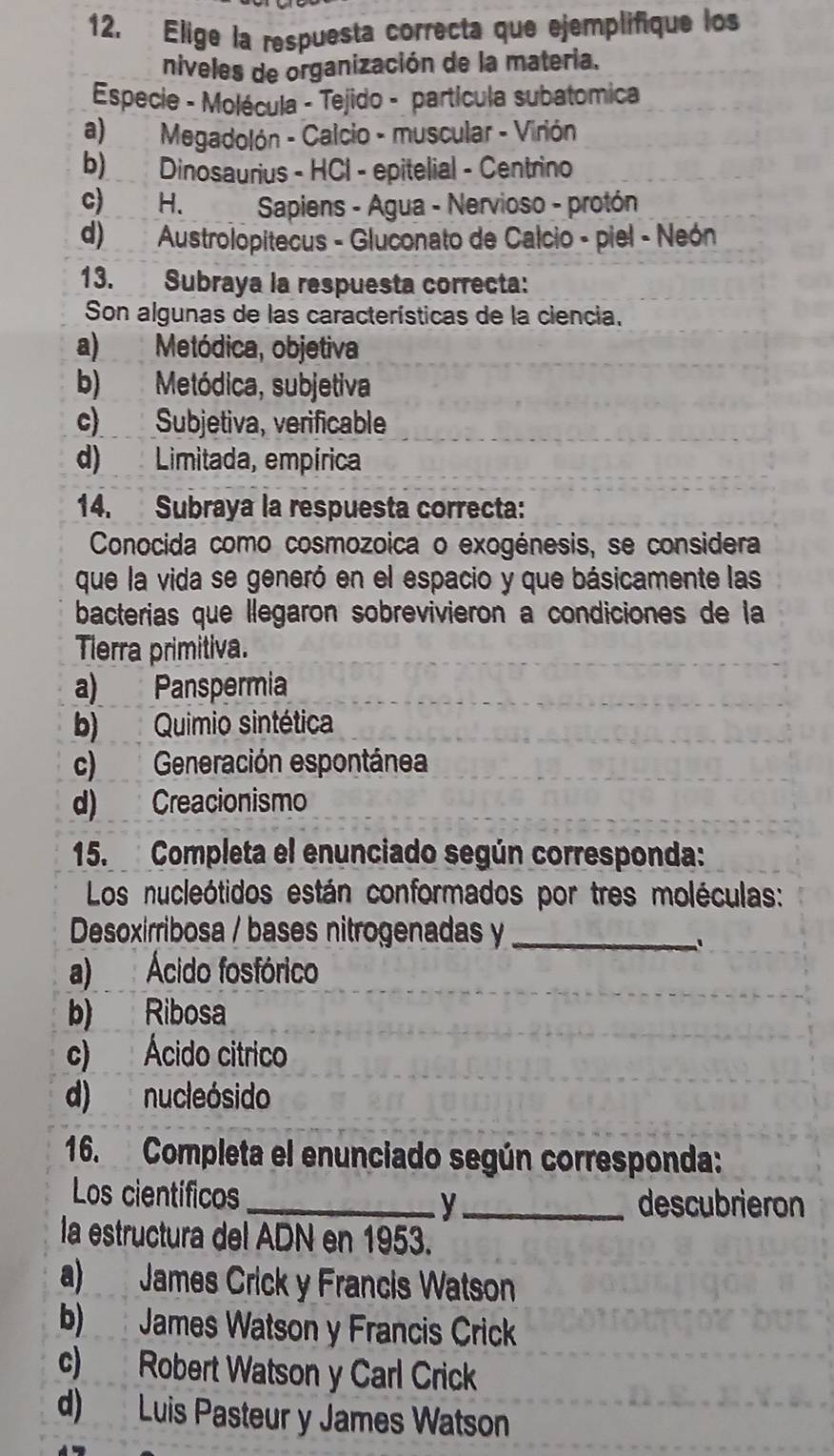 Elige la respuesta correcta que ejemplifique los
niveles de organización de la materia.
Especie - Molécula - Tejido - partícula subatomica
a) Megadolón - Calcio - muscular - Virión
b) Dinosaurius - HCl - epitelial - Centrino
c) H. C Sapiens - Agua - Nervioso - protón
d) Austrolopitecus - Gluconato de Calcio - piel - Neón
13. Subraya la respuesta correcta:
Son algunas de las características de la ciencia.
a) Metódica, objetiva
b) Metódica, subjetiva
c) Subjetiva, verificable
d) Limitada, empírica
14. Subraya la respuesta correcta:
Conocida como cosmozoica o exogénesis, se considera
que la vida se generó en el espacio y que básicamente las
bacterias que llegaron sobrevivieron a condiciones de la
Tlerra primitiva.
a) Panspermia
b) Quimio sintética
c) Generación espontánea
d) Creacionismo
15. Completa el enunciado según corresponda:
Los nucleótidos están conformados por tres moléculas:
Desoxirribosa / bases nitrogenadas y_
.
a) Ácido fosfórico
b) Ribosa
c) Ácido citrico
d) nucleósido
16. Completa el enunciado según corresponda:
Los científicos
_y_ descubrieron
la estructura del ADN en 1953.
a) James Crick y Francis Watson
b) James Watson y Francis Crick
c) Robert Watson y Carl Crick
d) Luis Pasteur y James Watson