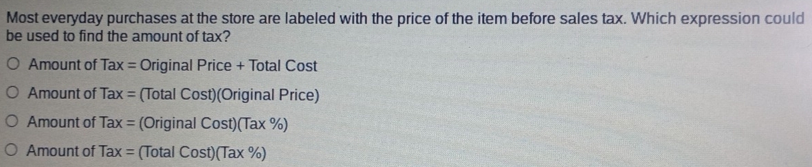 Most everyday purchases at the store are labeled with the price of the item before sales tax. Which expression could
be used to find the amount of tax?
Amount of Tax= Original Price + Total Cost
Amount of Tax= (Total Cost)(Original Price)
Amount of Tax= (Original Cost)(Tax% )
Amount of Tax= Cost)(Tax% )