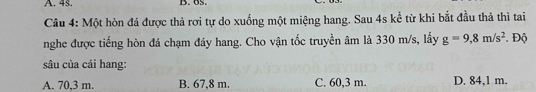 4s. B. oS.
Câu 4: Một hòn đá được thả rơi tự do xuống một miệng hang. Sau 4s kể từ khi bắt đầu thả thì tai
nghe được tiếng hòn đá chạm đáy hang. Cho vận tốc truyền âm là 330 m/s, lấy g=9,8m/s^2. Độ
sâu của cái hang:
A. 70,3 m. B. 67,8 m. C. 60,3 m. D. 84,1 m.