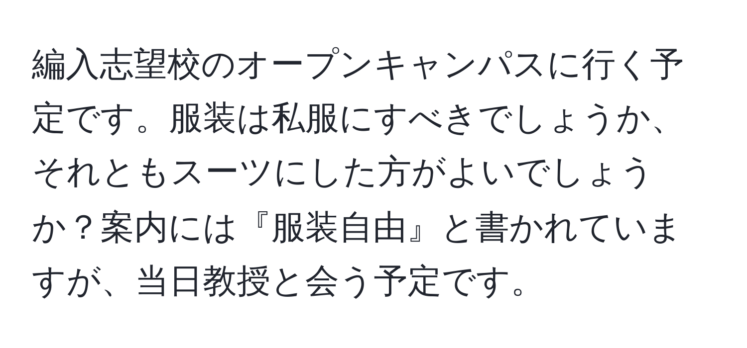 編入志望校のオープンキャンパスに行く予定です。服装は私服にすべきでしょうか、それともスーツにした方がよいでしょうか？案内には『服装自由』と書かれていますが、当日教授と会う予定です。