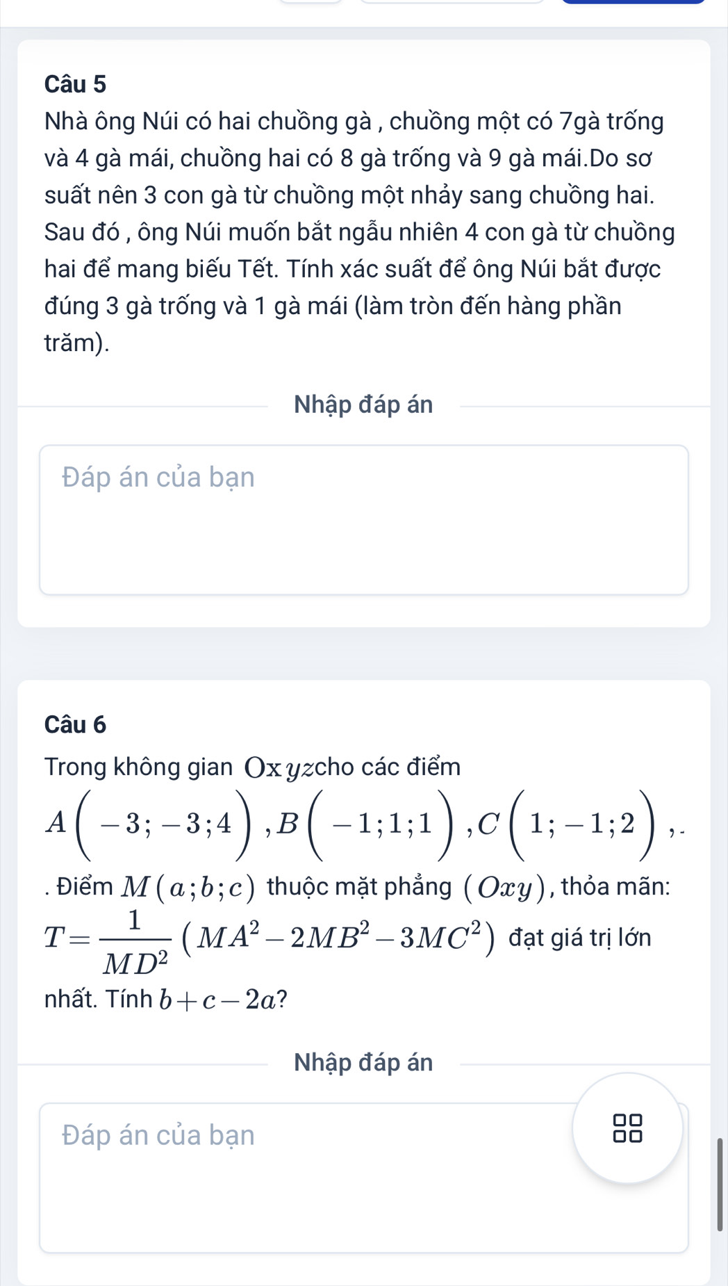 Nhà ông Núi có hai chuồng gà , chuồng một có 7gà trống 
và 4 gà mái, chuồng hai có 8 gà trống và 9 gà mái.Do sơ 
suất nên 3 con gà từ chuồng một nhảy sang chuồng hai. 
Sau đó , ông Núi muốn bắt ngẫu nhiên 4 con gà từ chuồng 
hai để mang biếu Tết. Tính xác suất để ông Núi bắt được 
đúng 3 gà trống và 1 gà mái (làm tròn đến hàng phần 
trăm). 
Nhập đáp án 
Đáp án của bạn 
Câu 6 
Trong không gian Ox yzcho các điểm
A(-3;-3;4), B(-1;1;1), C(1;-1;2),. 
. Điểm M(a;b;c) thuộc mặt phẳng (Oxy) , thỏa mãn:
T= 1/MD^2 (MA^2-2MB^2-3MC^2) đạt giá trị lớn 
nhất. Tinhb+c-2a ? 
Nhập đáp án 
Đáp án của bạn