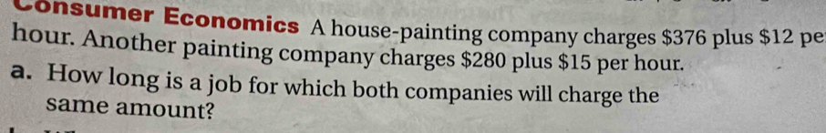 Consumer Economics A house-painting company charges $376 plus $12 pe
hour. Another painting company charges $280 plus $15 per hour. 
a. How long is a job for which both companies will charge the 
same amount?