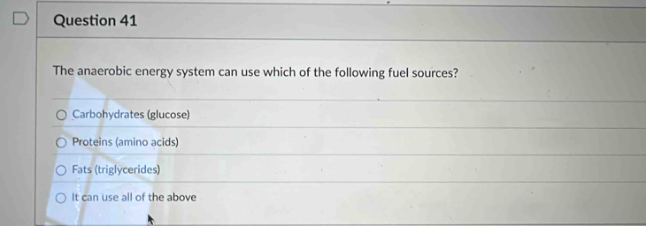 The anaerobic energy system can use which of the following fuel sources?
Carbohydrates (glucose)
Proteins (amino acids)
Fats (triglycerides)
It can use all of the above