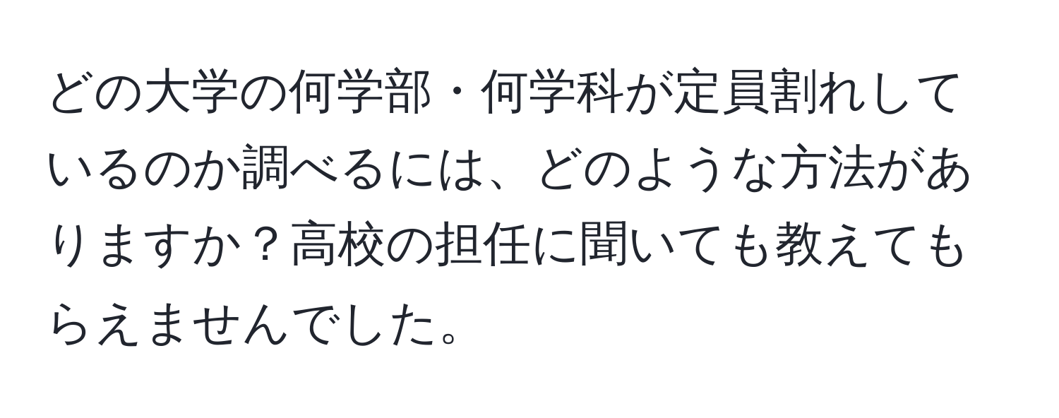 どの大学の何学部・何学科が定員割れしているのか調べるには、どのような方法がありますか？高校の担任に聞いても教えてもらえませんでした。