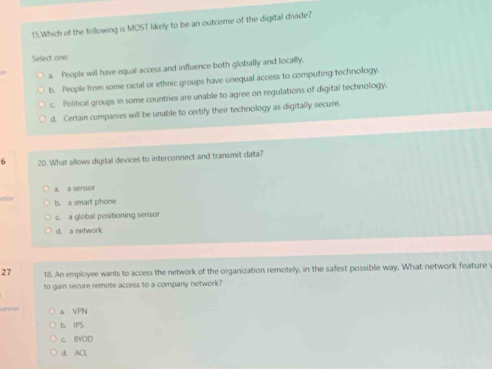 Which of the following is MOST likely to be an outcome of the digital divide?
Select one:
on a. People will have equal access and influence both globally and locally.
b. People from some racial or ethnic groups have unequal access to computing technology.
c. Political groups in some countries are unable to agree on regulations of digital technology.
d. Certain companies will be unable to certify their technology as digitally secure.
6 20. What allows digital devices to interconnect and transmit data?
a. a sensor
stion b. a smart phone
c. a global positioning sensor
d. a network
27 18. An employee wants to access the network of the organization remotely, in the safest possible way. What network feature v
to gain secure remote access to a company network?
vestion a. VPN
b. IPS
c. BYOD
d. ACL