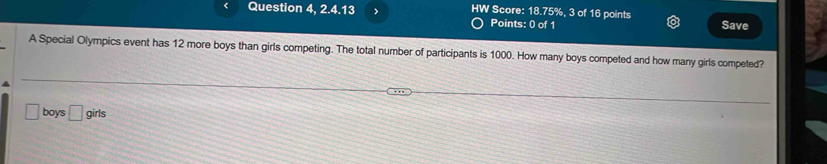 HW Score: 18.75%, 3 of 16 points 
Question 4, 2.4.13 Save 
Points: 0 of 1 
A Special Olympics event has 12 more boys than girls competing. The total number of participants is 1000. How many boys competed and how many girls competed?
□ boys □ girls