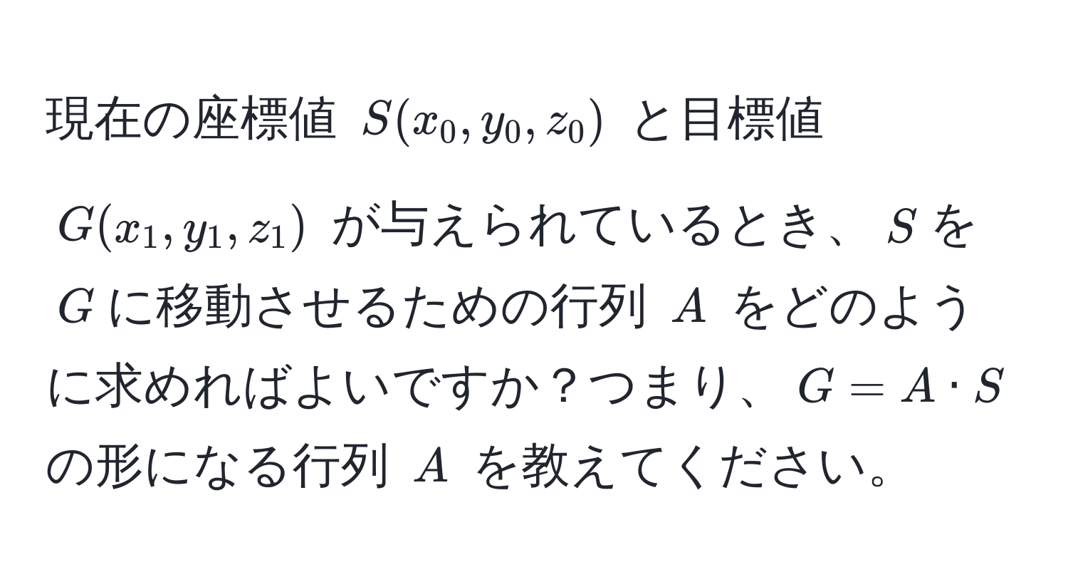 現在の座標値 $S(x_0, y_0, z_0)$ と目標値 $G(x_1, y_1, z_1)$ が与えられているとき、$S$を$G$に移動させるための行列 $A$ をどのように求めればよいですか？つまり、$G = A · S$ の形になる行列 $A$ を教えてください。