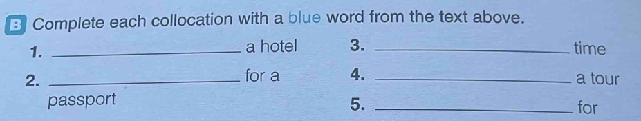 Complete each collocation with a blue word from the text above. 
1._ 
a hotel 3. _time 
for a 4. 
2. __a tour 
passport 5. _for