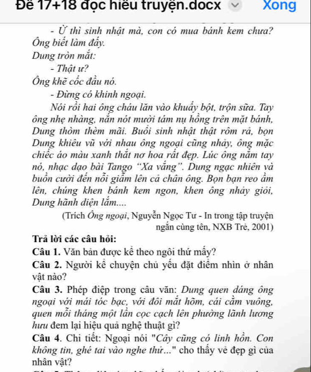 Đề 17+18 đọc hiều truyện.docx Xong 
- Ở thì sinh nhật mà, con có mua bánh kem chưa? 
Ông biết làm đấy. 
Dung tròn mắt: 
- Thật ư? 
Ông khẽ cốc đầu nó. 
- Đừng có khinh ngoại. 
Nói rồi hai ông cháu lăn vào khuẩy bột, trộn sữa. Tay 
ông nhẹ nhàng, nắn nót mười tám nụ hồng trên mặt bánh, 
Dung thòm thèm mãi. Buổi sinh nhật thật rôm rả, bọn 
Dung khiêu vũ với nhau ông ngoại cũng nhảy, ông mặc 
chiếc áo màu xanh thắt nơ hoa rất đẹp. Lúc ông nắm tay 
nó, nhạc dạo bài Tango “Xa vắng”. Dung ngạc nhiên và 
buồn cười đến nỗi giẩm lên cả chân ông. Bọn bạn reo ẩm 
lên, chúng khen bánh kem ngon, khen ông nhảy giỏi, 
Dung hành diện lắm.... 
(Trích Ông ngoại, Nguyễn Ngọc Tư - In trong tập truyện 
ngắn cùng tên, NXB Trẻ, 2001) 
Trả lời các câu hỏi: 
Câu 1. Văn bản được kể theo ngôi thứ mấy? 
Câu 2. Người kể chuyện chủ yếu đặt điểm nhìn ở nhân 
vật nào? 
Câu 3. Phép điệp trong câu văn: Dung quen dáng ông 
ngoại với mái tóc bạc, với đôi mắt hõm, cái cằm vuông, 
quen mỗi tháng một lần cọc cạch lên phường lãnh lương 
hưu đem lại hiệu quả nghệ thuật gì? 
Câu 4. Chi tiết: Ngoại nói "Cây cũng có linh hồn. Con 
không tin, ghé tai vào nghe thử..." cho thấy vẻ đẹp gì của 
nhân vật?