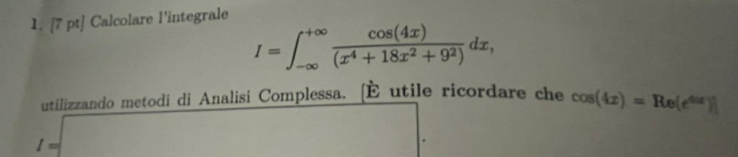 Calcolare l'integrale
I=∈t _(-∈fty)^(+∈fty) cos (4x)/(x^4+18x^2+9^2) dx, 
utilizzando metodi di Analisi Complessa. É utile ricordare che cos (4x)=Re(e^(4ir))]
I=□ □ 