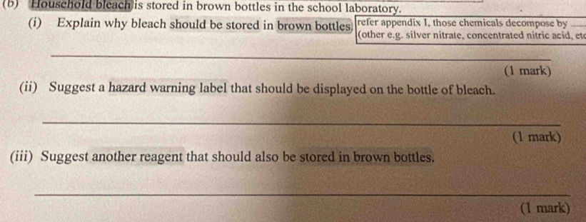 (5) Houschold bleach is stored in brown bottles in the school laboratory. 
(i) Explain why bleach should be stored in brown bottles refer appendix 1, those chemicals decompose by 
(other e.g. silver nitrate, concentrated nitric acid, et 
_ 
(1 mark) 
(ii) Suggest a hazard warning label that should be displayed on the bottle of bleach. 
_ 
(1 mark) 
(iii) Suggest another reagent that should also be stored in brown bottles. 
_ 
(1 mark)