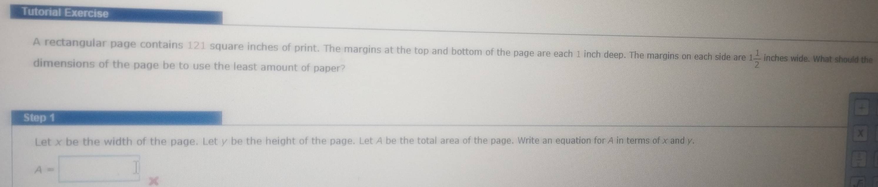 Tutorial Exercise 
A rectangular page contains 121 square inches of print. The margins at the top and bottom of the page are each 1 inch deep. The margins on each side are 1 1/2  inches wide. What should the 
dimensions of the page be to use the least amount of paper? 
+ 
Step 1
x
Let x be the width of the page. Let y be the height of the page. Let A be the total area of the page. Write an equation for A in terms of x and y.
A=□ *