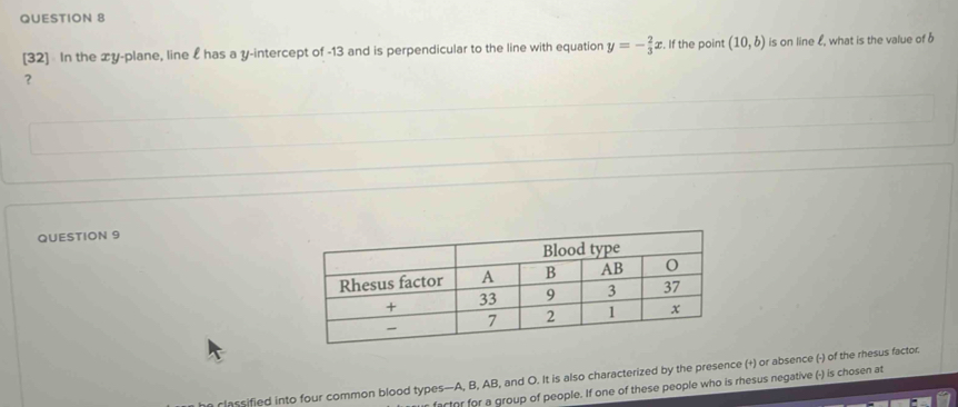 [32] In the xy -plane, line £ has a y-intercept of -13 and is perpendicular to the line with equation y=- 2/3 x. If the point (10,b) is on line £, what is the value of b
？ 
QUESTION 9 
an classified into four common blood types— A, B, AB, and O. It is also characterized by the presence (+) or absence (-) of the rhesus factor. 
fartr for a group of people. If one of these people who is rhesus negative (-) is chosen at