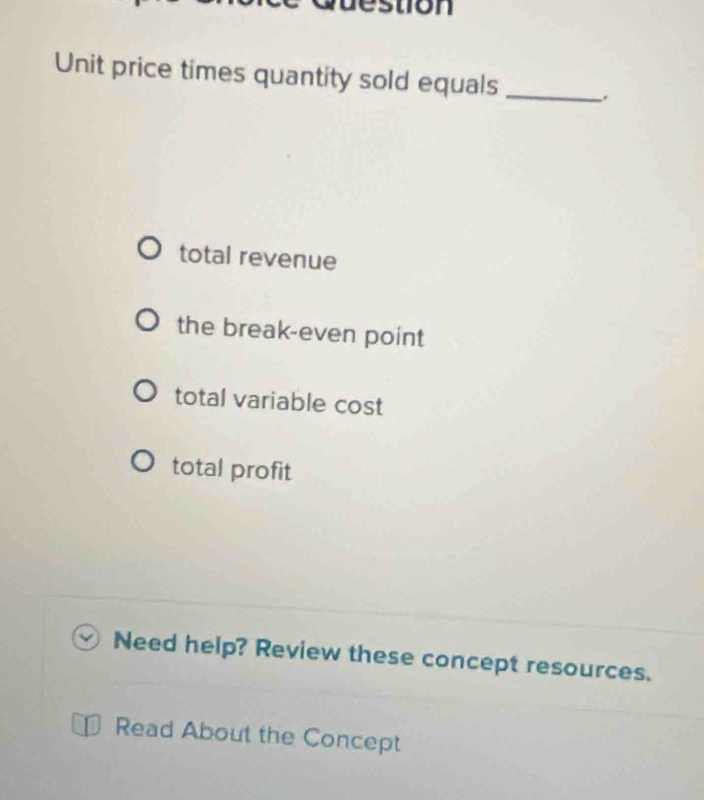 stion
Unit price times quantity sold equals_
total revenue
the break-even point
total variable cost
total profit
Need help? Review these concept resources.
Read About the Concept