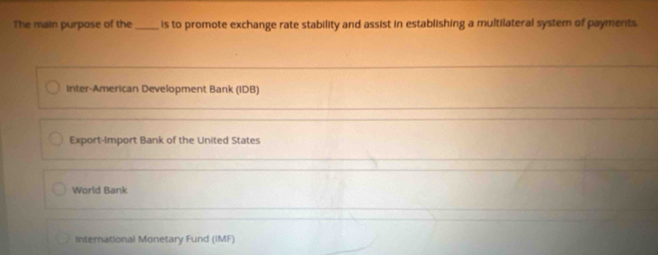 The main purpose of the _is to promote exchange rate stability and assist in establishing a multilateral system of payments.
Inter-American Development Bank (IDB)
_
Export-Import Bank of the United States
World Bank
International Monetary Fund (IMF)