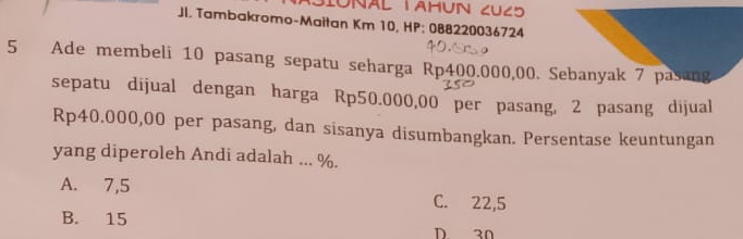 NAL TAHUN CUC5
Jl. Tambakromo-Maitan Km 10, HP: 088220036724
5 Ade membeli 10 pasang sepatu seharga Rp400.000,00. Sebanyak 7 pasang
sepatu dijual dengan harga Rp50.000,00 per pasang, 2 pasang dijual
Rp40.000,00 per pasang, dan sisanya disumbangkan. Persentase keuntungan
yang diperoleh Andi adalah ... %.
A. 7,5 C. 22,5
B. 15
D 30