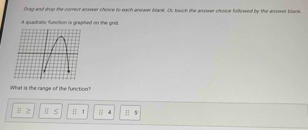 Drag and drop the correct answer choice to each answer blank. Or, touch the answer choice followed by the answer blank.
A quadratic function is graphed on the grid.
What is the range of the function?
1 4 5°