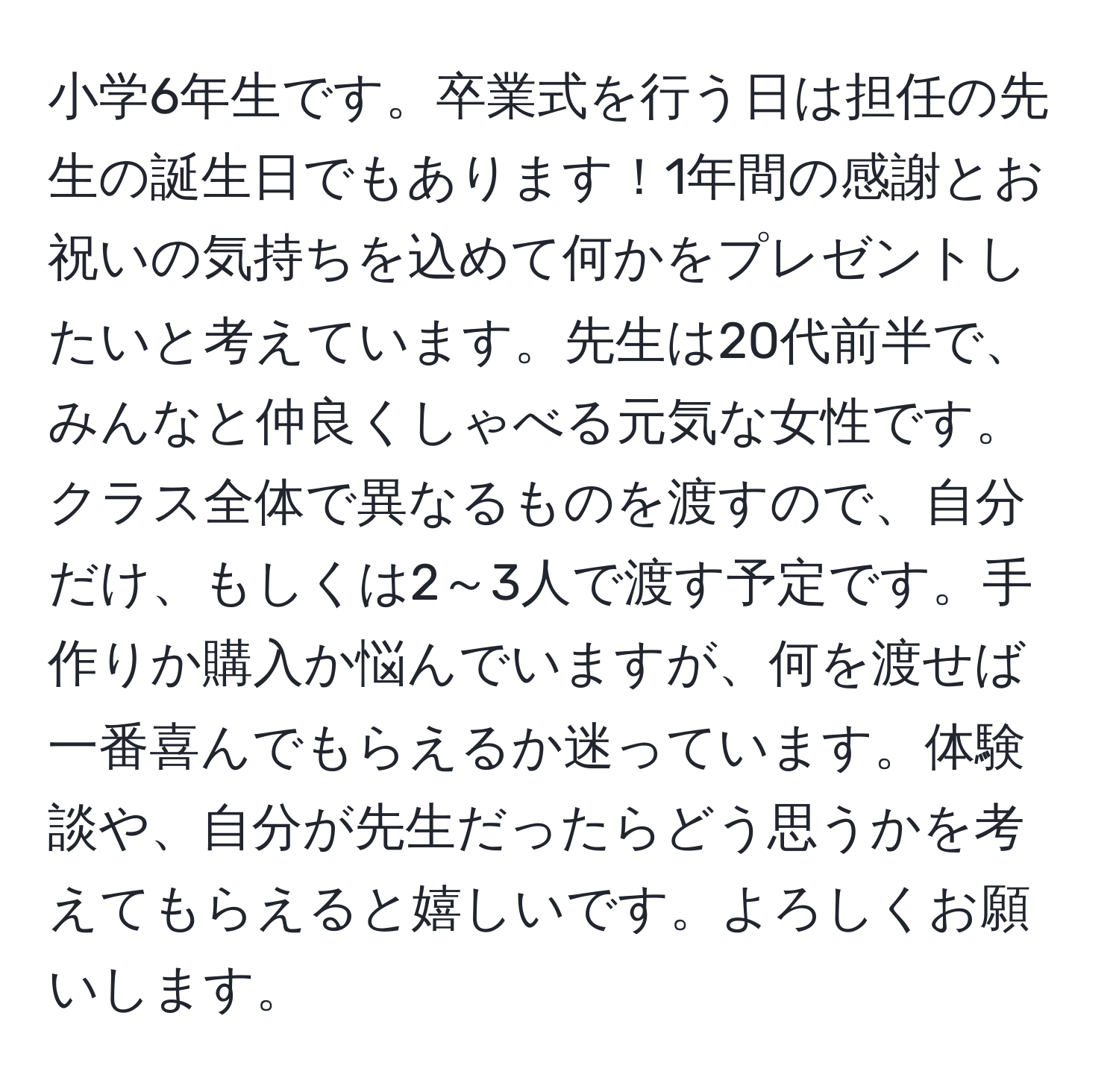 小学6年生です。卒業式を行う日は担任の先生の誕生日でもあります！1年間の感謝とお祝いの気持ちを込めて何かをプレゼントしたいと考えています。先生は20代前半で、みんなと仲良くしゃべる元気な女性です。クラス全体で異なるものを渡すので、自分だけ、もしくは2～3人で渡す予定です。手作りか購入か悩んでいますが、何を渡せば一番喜んでもらえるか迷っています。体験談や、自分が先生だったらどう思うかを考えてもらえると嬉しいです。よろしくお願いします。