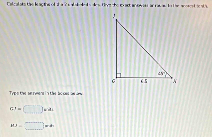 Calculate the lengths of the 2 unlabeled sides. Give the exact answers or round to the nearest tenth.
Type the answers in the boxes below.
GJ=□ units
HJ=□ units