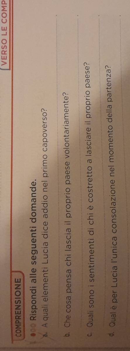 VERSO LE COMP 
COMPRENSIONE 
●●* Rispondi alle seguenti domande. 
A quali elementi Lucia dice addio nel primo capoverso? 
_ 
b. Che cosa pensa chi lascia il proprio paese volontariamente? 
_ 
_ 
c Quali sono i sentimenti di chi è costretto a lasciare il proprio paese? 
_ 
d. Qual è per Lucia l'unica consolazione nel momento della partenza?