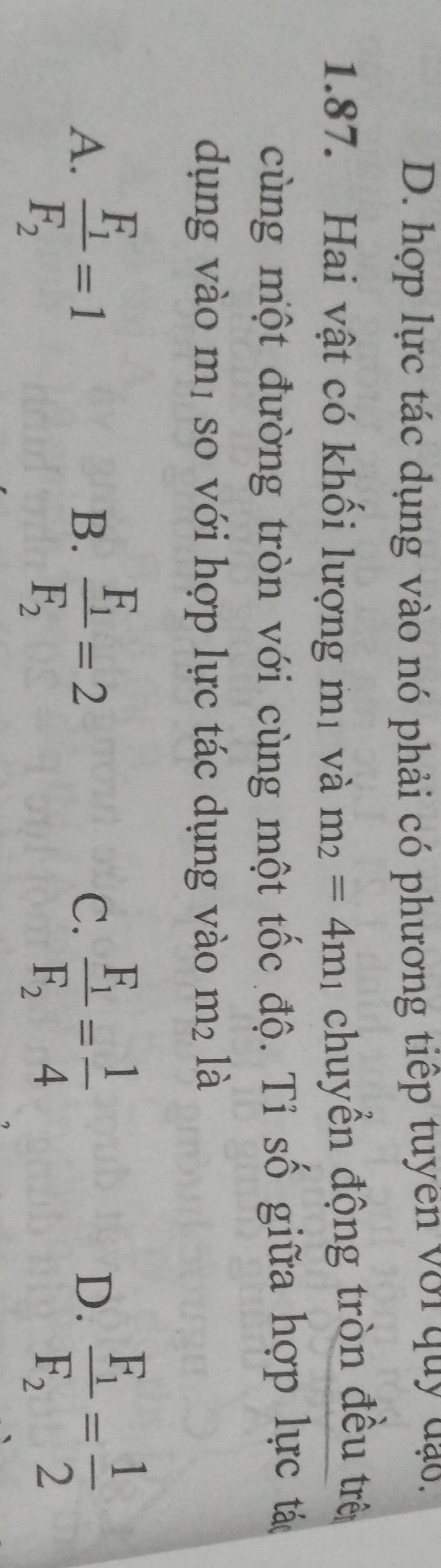 hợp lực tác dụng vào nó phải có phương tiếp tuyen với quy đạo,
1.87. Hai vật có khối lượng mị và m_2=4m_1 chuyển động tròn đều trê
cùng một đường tròn với cùng một tốc độ. Tỉ số giữa hợp lực tá
dụng vào mị so với hợp lực tác dụng vào m² là
A. frac F_1F_2=1 frac F_1F_2=2 frac F_1F_2= 1/4  frac F_1F_2= 1/2 
B.
C.
D.
