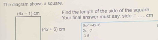 The diagram shows a square.
Find the length of the side of the square.
r final answer must say, side = _cm
6x-1=4x+6
2x=-7
-3.5