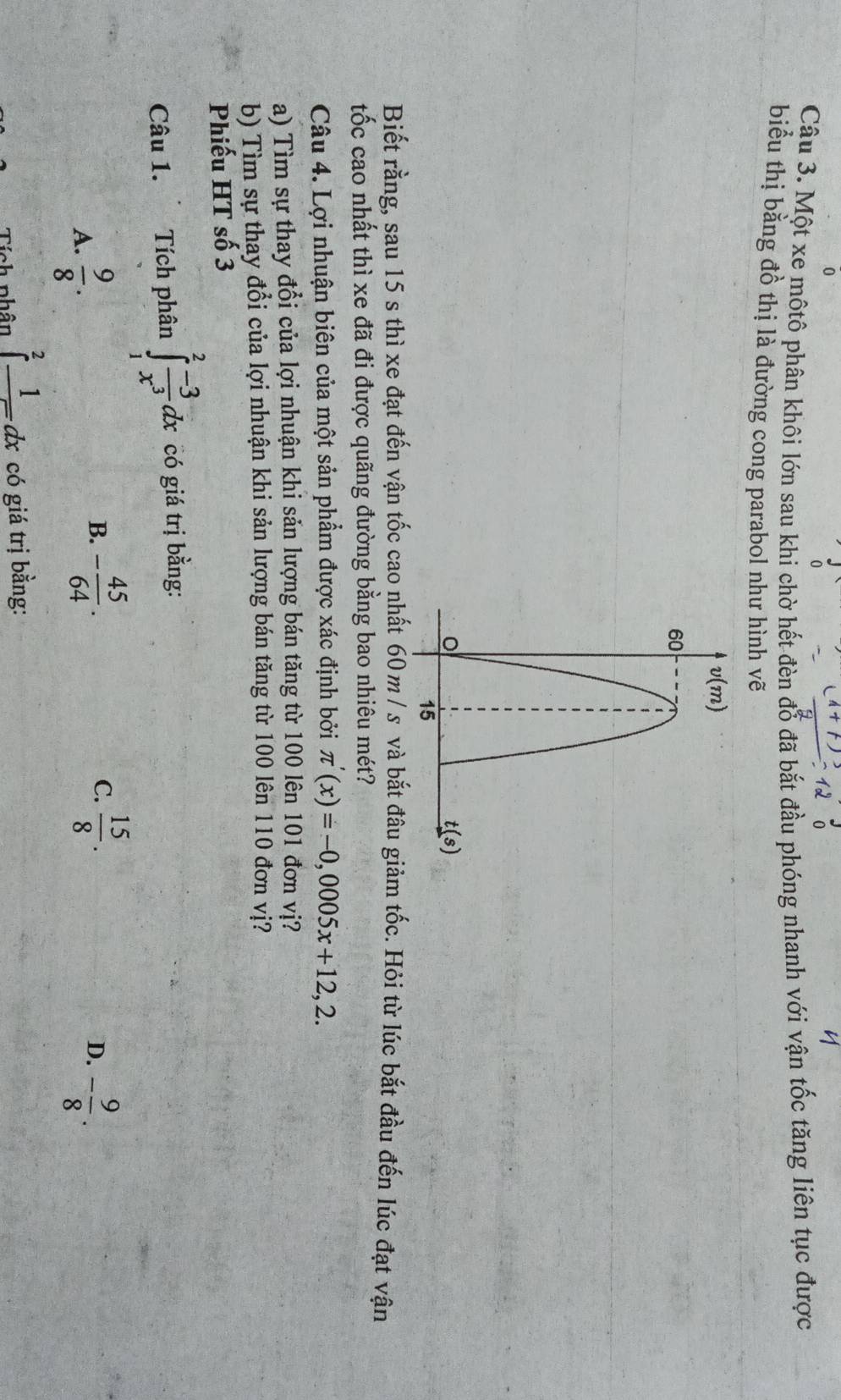 Một xe môtô phân khôi lớn sau khi chờ hết đèn đỗ đã bắt đầu phóng nhanh với vận tốc tăng liên tục được
biểu thị bằng đồ thị là đường cong parabol như hình vẽ
Biết rằng, sau 15 s thì xe đạt đến vận tốc cao nhất 60m/ s và bắt đâu giảm tốc. Hỏi từ lúc bắt đầu đến lúc đạt vận
tốc cao nhất thì xe đã đi được quãng đường bằng bao nhiêu mét?
Câu 4. Lợi nhuận biên của một sản phẩm được xác định bởi π '(x)=-0,0005x+12,2.
a) Tìm sự thay đổi của lợi nhuận khi sản lượng bán tăng từ 100 lên 101 đơn vị?
b) Tìm sự thay đổi của lợi nhuận khi sản lượng bán tăng từ 100 lên 110 đơn vị?
Phiếu HT số 3
Câu 1. Tích phân ∈tlimits _1^(2frac -3)x^3dx có giá trị bằng:
A.  9/8 .
C.
B. - 45/64 .  15/8 . - 9/8 .
D.
Tích phân ∈tlimits _1^(2frac 1)dx có giá trị bằng: