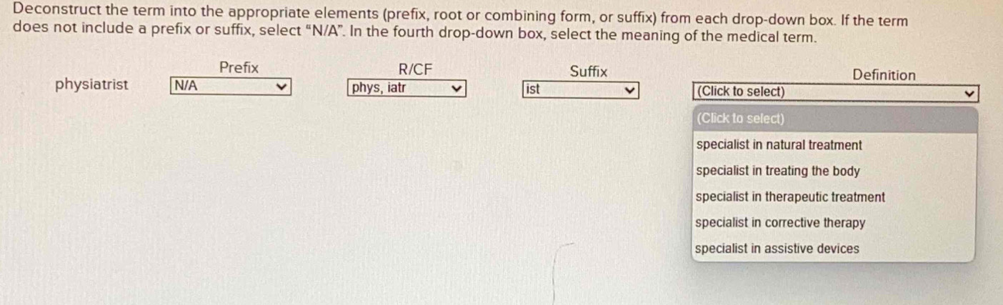 Deconstruct the term into the appropriate elements (prefix, root or combining form, or suffix) from each drop-down box. If the term
does not include a prefix or suffix, select “N/A”. In the fourth drop-down box, select the meaning of the medical term.
Prefix R/CF Suffix Definition
physiatrist N/A ist (Click to select)
phys, iatr
(Click to select)
specialist in natural treatment
specialist in treating the body
specialist in therapeutic treatment
specialist in corrective therapy
specialist in assistive devices