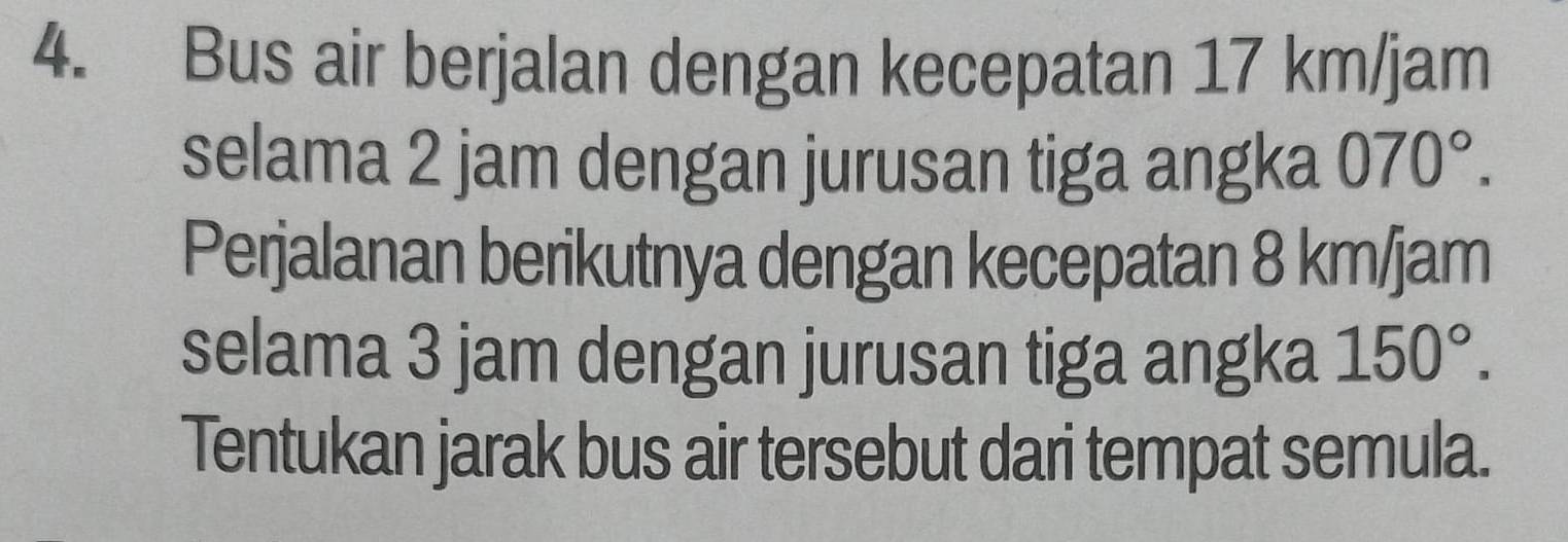 Bus air berjalan dengan kecepatan 17 km/jam
selama 2 jam dengan jurusan tiga angka 070°. 
Perjalanan berikutnya dengan kecepatan 8 km/jam
selama 3 jam dengan jurusan tiga angka 150°. 
Tentukan jarak bus air tersebut dari tempat semula.