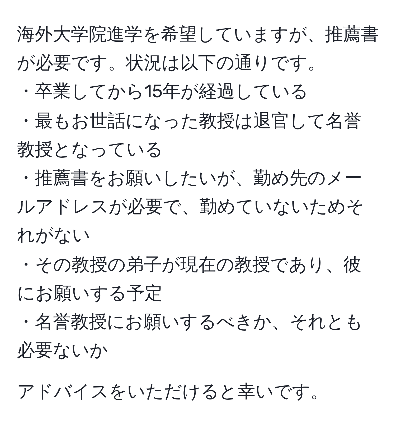 海外大学院進学を希望していますが、推薦書が必要です。状況は以下の通りです。  
・卒業してから15年が経過している  
・最もお世話になった教授は退官して名誉教授となっている  
・推薦書をお願いしたいが、勤め先のメールアドレスが必要で、勤めていないためそれがない  
・その教授の弟子が現在の教授であり、彼にお願いする予定  
・名誉教授にお願いするべきか、それとも必要ないか  

アドバイスをいただけると幸いです。