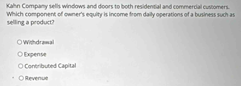 Kahn Company sells windows and doors to both residential and commercial customers.
Which component of owner's equity is income from daily operations of a business such as
selling a product?
Withdrawal
Expense
Contributed Capital
Revenue