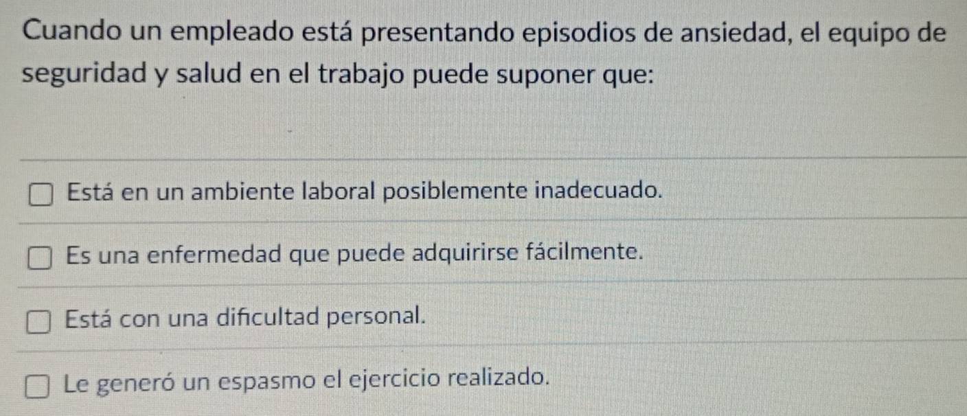 Cuando un empleado está presentando episodios de ansiedad, el equipo de
seguridad y salud en el trabajo puede suponer que:
Está en un ambiente laboral posiblemente inadecuado.
Es una enfermedad que puede adquirirse fácilmente.
Está con una difcultad personal.
Le generó un espasmo el ejercicio realizado.