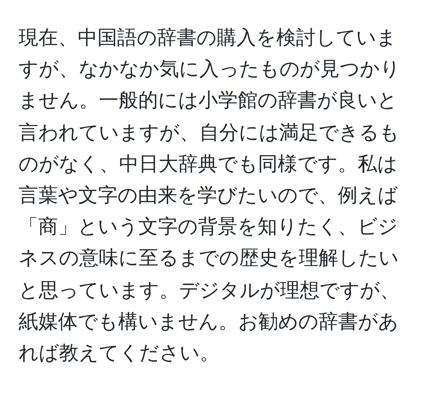 現在、中国語の辞書の購入を検討していますが、なかなか気に入ったものが見つかりません。一般的には小学館の辞書が良いと言われていますが、自分には満足できるものがなく、中日大辞典でも同様です。私は言葉や文字の由来を学びたいので、例えば「商」という文字の背景を知りたく、ビジネスの意味に至るまでの歴史を理解したいと思っています。デジタルが理想ですが、紙媒体でも構いません。お勧めの辞書があれば教えてください。