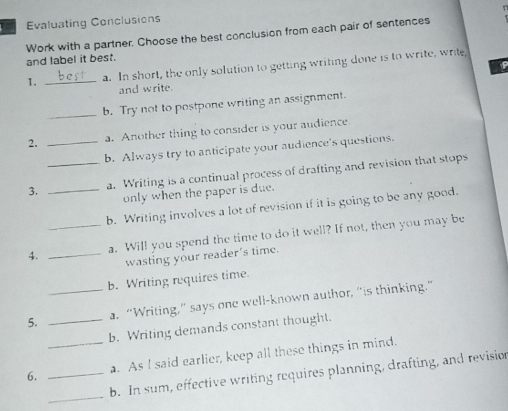 Evaluating Conclusions 
Work with a partner. Choose the best conclusion from each pair of sentences 
and label it best. 
P 
1. _a. In short, the only solution to getting writing done is to write, write, 
and write. 
_b. Try not to postpone writing an assignment. 
2. _a. Another thing to consider is your audience. 
b. Always try to anticipate your audience's questions. 
3. __a. Writing is a continual process of drafting and revision that stops 
only when the paper is due. 
b. Writing involves a lot of revision if it is going to be any good. 
4. __a. Will you spend the time to do it well? If not, then you may be 
wasting your reader's time. 
b. Writing requires time. 
5. __a. “Writing,” says one well-known author, “is thinking.” 
b. Writing demands constant thought. 
6. __a. As I said earlier, keep all these things in mind. 
_ 
b. In sum, effective writing requires planning, drafting, and revision