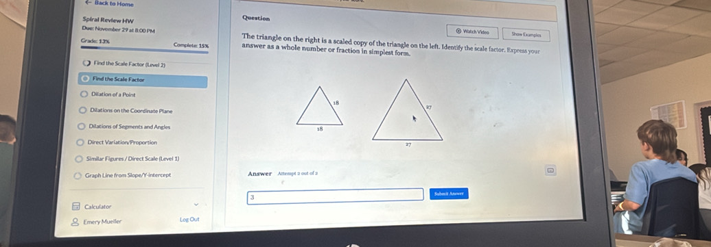 Back to Home
Question
Spiral Review HW @ Watch Video Show Examples
Due: November 29 at 8:00 PM The triangle on the right is a scaled copy of the triangle on the left. Identify the scale factor. Express your
Grade: 13% Complete: 15% answer as a whole number or fraction in simplest form.
Find the Scale Factor (Lævel 2)
◎ Find the Scale Factor
Dilation of a Point
Dilations on the Coordinate Plane
Dilations of Segments and Angles 
Similar Figures / Direct Scale (Level 1)
Graph Line from Slope/Y-intercept Answer Attempt 2 out of 2
Submit Anwws
3
Calculator
Emery Mueller Log Out