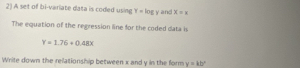 A set of bi-variate data is coded using Y=log y and X=x
The equation of the regression line for the coded data is
Y=1.76+0.48x
Write down the relationship between x and y in the form y=kb^x