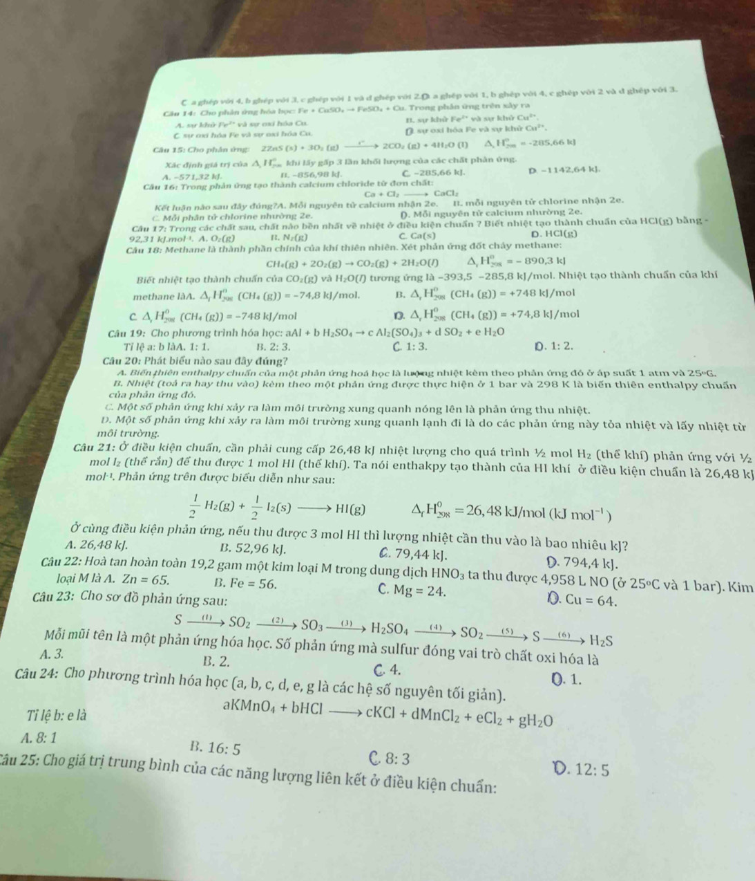 C. a ghép với 4, b ghép với 3, c ghép với 1 và d ghép với 20° a ghệp với 1, b ghép với 4, c ghép với 2 và đ ghệp với 3.
Câu 14: Cho phản ứng hóa bọc: Fe+CuSO_4to FeSO_4+Cu Trong phân ứng trên xây ra
A. sự khử Fe²* và sự ơxi hóa Cu. B. sin r1 kh Fe^(2+) và sự khủ Cu^(2+)
C sự ơxi hóa Fe và sự oxi hóa Cu (. sự oxi hóa Fe và sự khử Cu^(2+).
Câu 15: Cho phân ứng: 2ZnS (s)+3O_2(g)to 2CO_2(g)+4H_2O(l) ^ H_(200)°=-285.66kJ
Xãc định giá trị của △ ,H_2^1^circ  khi lấy gấp 3 lần khối lượng của các chất phân ứng.
A -571,32kJ B. -856,98 kJ. C. -285.66k D. -1142,64kJ.
Cầu 16: Trong phản ứng tạo thành calcium chloride từ đơn c 1.3t:
Ca+Cl_2 CaCl_2
Kết luận nào sau đây đúng?A. Mỗi nguyên tử calcium nhận 2 B. mỗi nguyên tử chlorine nhận 2e.
C. Mỗi phân tử chlorine nhường 2e. (). Mỗi nguyên tir calcium nhường 2e.
Câu 17: Trong các chất sau, chất nào bền nhất về nhiệt ở điều kiện chuẩn ? Biết nhiệt tạo thành chuẩn của HCl(g) bằng  -
92,31kJ.mol^(-1). A. O_2(g) B N_2(g) C Ca(s) D. HCl(g)
Câu 18: Methane là thành phần chính của khí thiên nhiên. Xét phản ứng đốt chây methane:
C H_4(g)+2O_2(g)to CO_2(g)+2H_2O(l) 4 H_(201)^0=-890.3kJ
Biết nhiệt tạo thành chuấn của CO_2(g) yà H_2O(l) tương ứng 1lambda -393,5-285,8 kJ/mol. Nhiệt tạo thành chuẩn của khí
methane làA. △ _fH_(201)^n(CH_4(g))=-74.8kJ/mol. B. △ _rH_(208)^o(CH_4(g))=+748kJ/ mol
C △ _1H_(201)^0(CH_4(g))=-748 )^circ  D. △ _rH_(208)^0(CH_4(g))=+74,8kJ/ mol
l/mol
Câu 19 : Cho phương trình hóa học: aAl+bH_2SO_4to cAl_2(SO_4)_3+dSO_2+eH_2O
Tỉ lệ a: b làA. 1:1. B. 2:3. C 1:3. D. 1:2.
Câu 20: Phát biểu nào sau đây đúng?
A. Biến thiên enthalpy chuấn của một phản ứng hoá học là lượng nhiệt kèm theo phản ứng đó ở áp suất 1 atm và 25°G.
B. Nhiệt (toả ra hay thu vào) kèm theo một phản ứng được thực hiện ở 1 bar và 298 K là biến thiên enthalpy chuấn
của phản ứng đó.
C. Một số phản ứng khi xảy ra làm môi trường xung quanh nóng lên là phản ứng thu nhiệt.
Đ. Một số phản ứng khi xảy ra làm môi trường xung quanh lạnh đi là do các phản ứng này tỏa nhiệt và lấy nhiệt từ
môi trường.
Câu 21: Ở điều kiện chuẩn, cần phải cung cấp 26,48 kJ nhiệt lượng cho quá trình ½ mol H_2 (thể khí) phản ứng với ½
mol l₂ (thể rắn) để thu được 1 mol HI (thể khí). Ta nói enthakpy tạo thành của HI khí ở điều kiện chuẩn là 26,48 kJ
mol·¹. Phản ứng trên được biểu diễn như sau:
 1/2 H_2(g)+ 1/2 I_2(s)to HI(g) △ _rH_(298)^0=26,48kJ/ /mol (kJmol^(-1))
Ở cùng điều kiện phản ứng, nếu thu được 3 mol HI thì lượng nhiệt cần thu vào là bao nhiêu kJ?
A. 26,48 kJ. B. 52,96 kJ. C. 79,44 kJ. D. 794,4 kJ.
Câu 22: Hoà tan hoàn toàn 19,2 gam một kim loại M trong dung dịch HNO_3 ta thu được 4,958 L NO (ở 25°C và 1 bar). Kim
loại M là A. Zn=65. B. Fe=56.
C. Mg=24.
D.
Câu 23: Cho sơ đồ phản ứng sau: Cu=64.
:xrightarrow (1)SO_2xrightarrow (2)SO_3xrightarrow (3)H_2SO_4xrightarrow (4)SO_2xrightarrow (5)Sto Sxrightarrow (6)H_2S
Mỗi mũi tên là một phản ứng hóa học. Số phản ứng mà sulfur đóng vai trò chất oxi hóa là
A. 3.
B. 2. C. 4. (). 1.
Câu 24: Cho phương trình hóa học (a,b,c,d,e,g : là các hệ số nguyên tối giản).
Tỉ lệ b: e là aKMnO_4+bHClto cKCl+dMnCl_2+eCl_2+gH_2O
A. 8: 1
B. 16:5
C. 8:3
D. 12:5
2âu 25: Cho giá trị trung bình của các năng lượng liên kết ở điều kiện chuẩn: