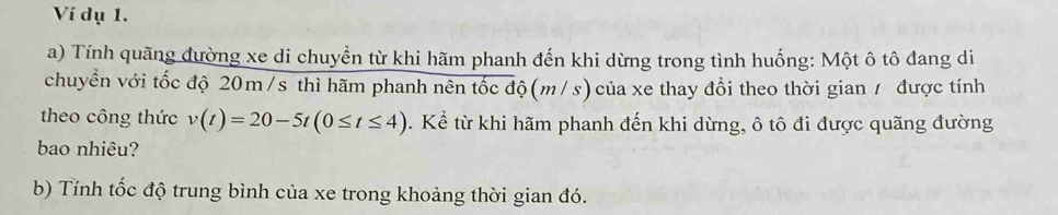 Ví dụ 1. 
a) Tính quãng đường xe di chuyển từ khi hãm phanh đến khi dừng trong tình huống: Một ô tô đang di 
chuyền với tốc độ 20m /s thì hãm phanh nên tốc độ (m/s) của xe thay đổi theo thời gian / được tính 
theo công thức v(t)=20-5t(0≤ t≤ 4). Kể từ khi hãm phanh đến khi dừng, ô tô đi được quãng đường 
bao nhiêu? 
b) Tỉnh tốc độ trung bình của xe trong khoảng thời gian đó.