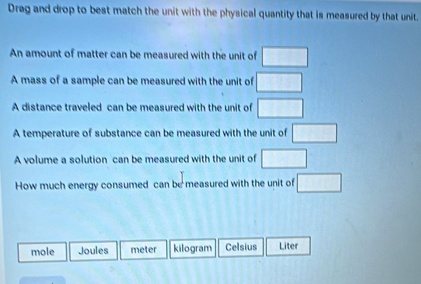 Drag and drop to best match the unit with the physical quantity that is measured by that unit.
An amount of matter can be measured with the unit of □
A mass of a sample can be measured with the unit of □
A distance traveled can be measured with the unit of □
A temperature of substance can be measured with the unit of □
A volume a solution can be measured with the unit of □
How much energy consumed can be measured with the unit of □
mole Joules meter kilogram Celsius Liter