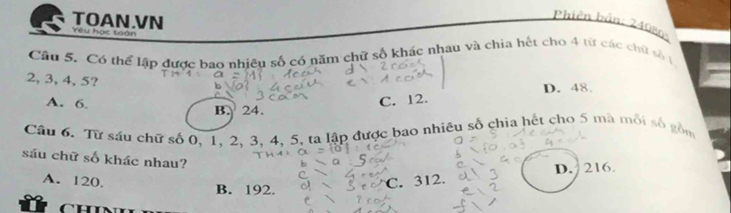 TOAN.VN
Phiên bản: 240805
Yêu học toán
Câu 5. Có thể lập được bao nhiêu số có năm chữ số khác nhau và chia hết cho 4 từ các chữ số 1
2, 3, 4, 5?
D. 48.
A. 6. C. 12.
B. 24.
Câu 6. Từ sáu chữ số 0, 1, 2. 3. 4, 5, ta lập được bao nhiêu số chia hết cho 5 mà mỗi số gồm
sáu chữ số khác nhau?
D. 216
A. 120. B. 192.
CH C. 312.