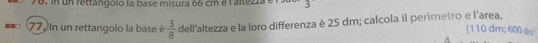 in un rettangolo la base misura 66 cm é l'altezza é 
77. In un rettangolo la base è  3/8  dell'altezza e la loro differenza è 25 dm; calcola il perimetro e l'area. 
[ 110 dm; 600dm