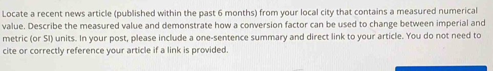 Locate a recent news article (published within the past 6 months) from your local city that contains a measured numerical 
value. Describe the measured value and demonstrate how a conversion factor can be used to change between imperial and 
metric (or SI) units. In your post, please include a one-sentence summary and direct link to your article. You do not need to 
cite or correctly reference your article if a link is provided.